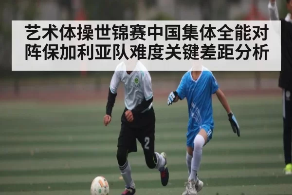 艺术体操世锦赛中国集体全能对阵保加利亚队难度关键差距分析
