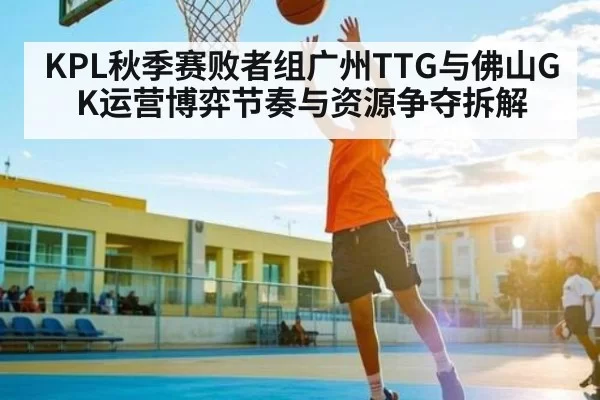 KPL秋季赛败者组广州TTG与佛山GK运营博弈节奏与资源争夺拆解