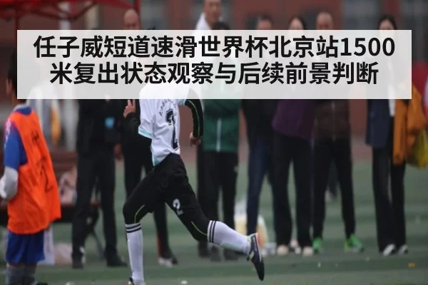 任子威短道速滑世界杯北京站1500米复出状态观察与后续前景判断